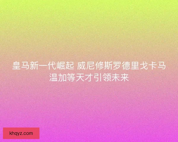 皇马新一代崛起 威尼修斯罗德里戈卡马温加等天才引领未来 皇马新一代崛起 威尼修斯罗德里戈卡马温加等天才引领未来