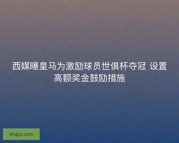 西媒曝皇马为激励球员世俱杯夺冠 设置高额奖金鼓励措施