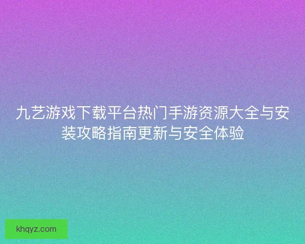九艺游戏下载平台热门手游资源大全与安装攻略指南更新与安全体验 九艺游戏下载平台热门手游资源大全与安装攻略指南更新与安全体验