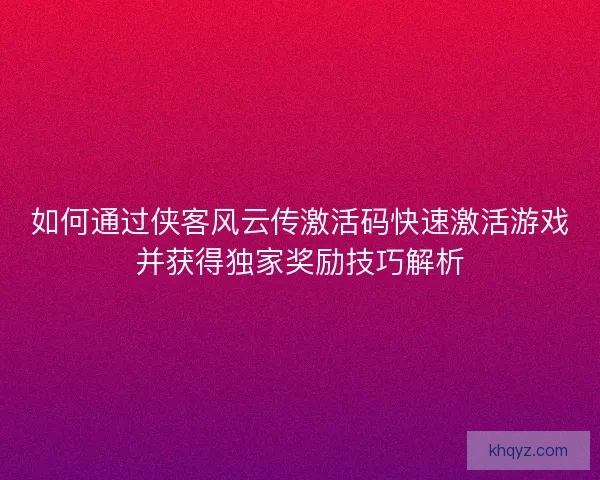 如何通过侠客风云传激活码快速激活游戏并获得独家奖励技巧解析