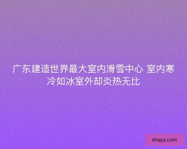 广东建造世界最大室内滑雪中心 室内寒冷如冰室外却炎热无比