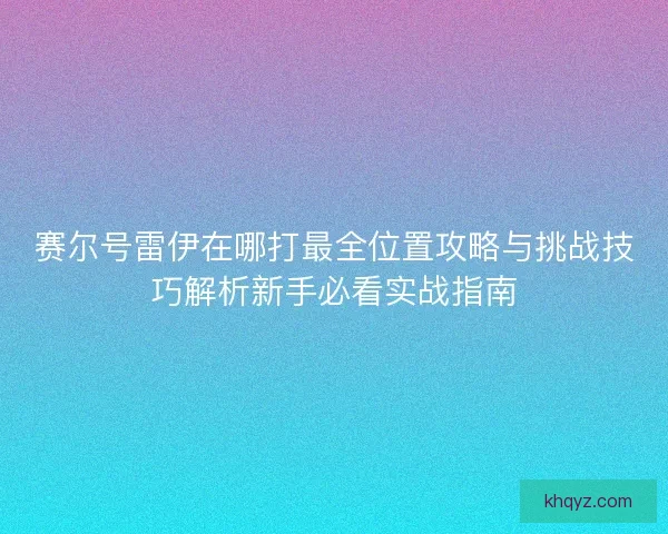 赛尔号雷伊在哪打最全位置攻略与挑战技巧解析新手必看实战指南