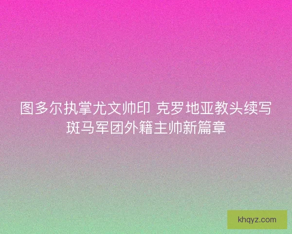 图多尔执掌尤文帅印 克罗地亚教头续写斑马军团外籍主帅新篇章