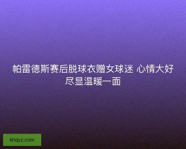 帕雷德斯赛后脱球衣赠女球迷 心情大好尽显温暖一面