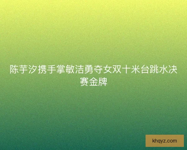 陈芋汐携手掌敏洁勇夺女双十米台跳水决赛金牌