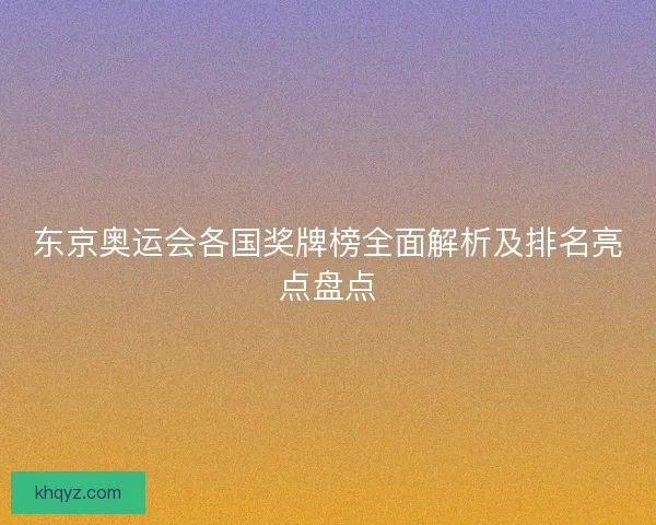 东京奥运会各国奖牌榜全面解析及排名亮点盘点 东京奥运会各国奖牌榜全面解析及排名亮点盘点