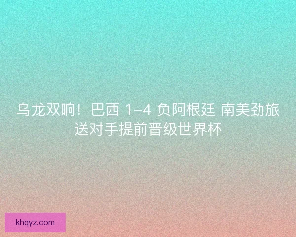 乌龙双响！巴西 1-4 负阿根廷 南美劲旅送对手提前晋级世界杯