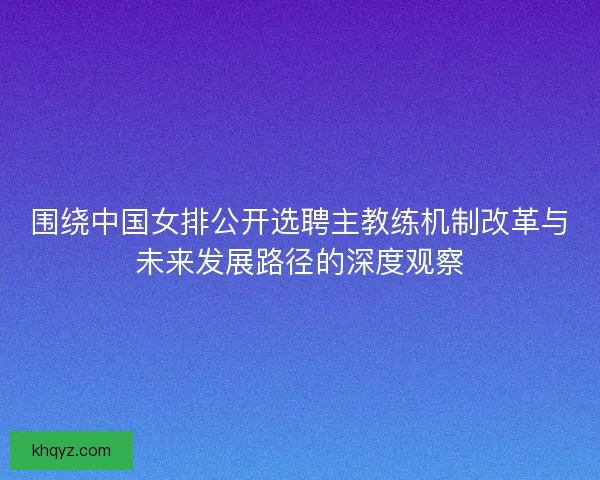 围绕中国女排公开选聘主教练机制改革与未来发展路径的深度观察