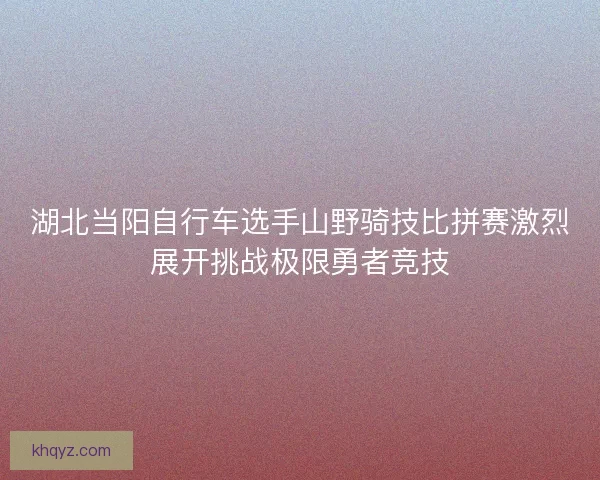 湖北当阳自行车选手山野骑技比拼赛激烈展开挑战极限勇者竞技