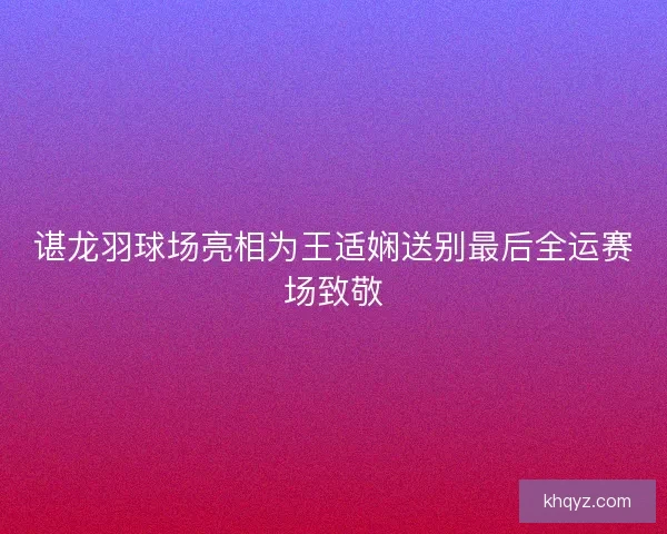 谌龙羽球场亮相为王适娴送别最后全运赛场致敬