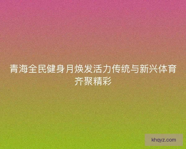 青海全民健身月焕发活力传统与新兴体育齐聚精彩