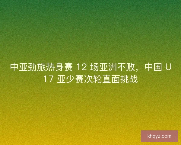 中亚劲旅热身赛 12 场亚洲不败，中国 U17 亚少赛次轮直面挑战