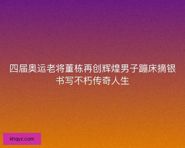 四届奥运老将董栋再创辉煌男子蹦床摘银书写不朽传奇人生