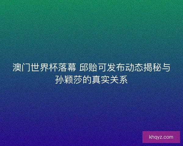 澳门世界杯落幕 邱贻可发布动态揭秘与孙颖莎的真实关系