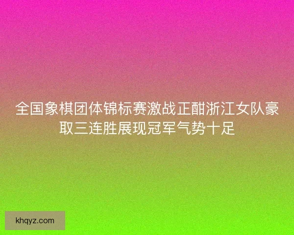 全国象棋团体锦标赛激战正酣浙江女队豪取三连胜展现冠军气势十足