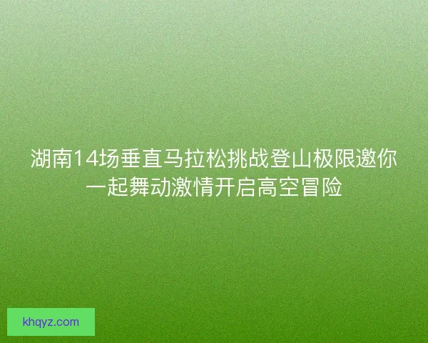 湖南14场垂直马拉松挑战登山极限邀你一起舞动激情开启高空冒险
