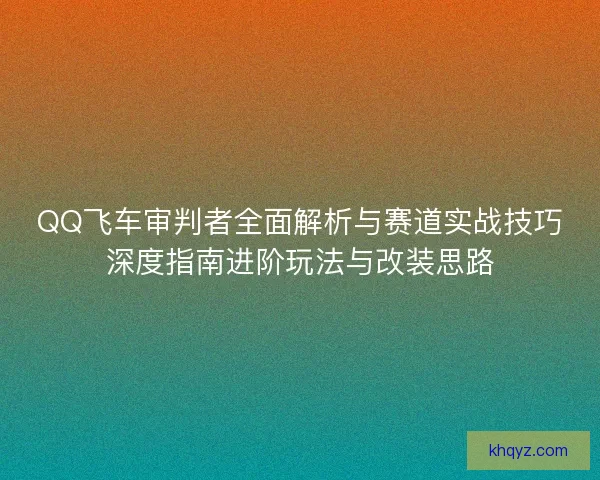 QQ飞车审判者全面解析与赛道实战技巧深度指南进阶玩法与改装思路