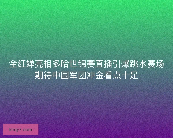 全红婵亮相多哈世锦赛直播引爆跳水赛场期待中国军团冲金看点十足