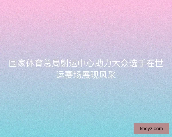 国家体育总局射运中心助力大众选手在世运赛场展现风采 国家体育总局射运中心助力大众选手在世运赛场展现风采