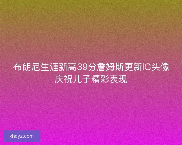 布朗尼生涯新高39分詹姆斯更新IG头像庆祝儿子精彩表现 布朗尼生涯新高39分詹姆斯更新IG头像庆祝儿子精彩表现