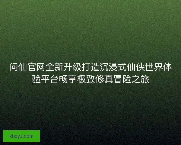 问仙官网全新升级打造沉浸式仙侠世界体验平台畅享极致修真冒险之旅 问仙官网全新升级打造沉浸式仙侠世界体验平台畅享极致修真冒险之旅