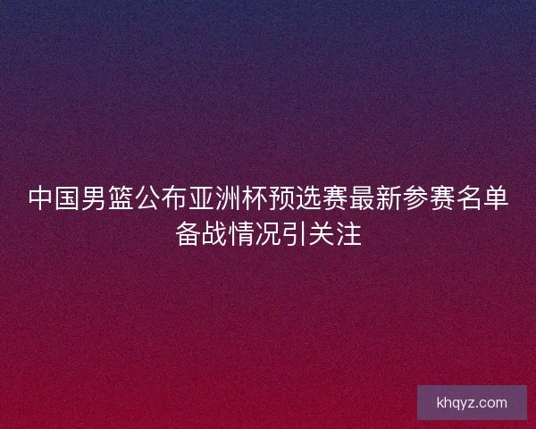 中国男篮公布亚洲杯预选赛最新参赛名单备战情况引关注 中国男篮公布亚洲杯预选赛最新参赛名单备战情况引关注