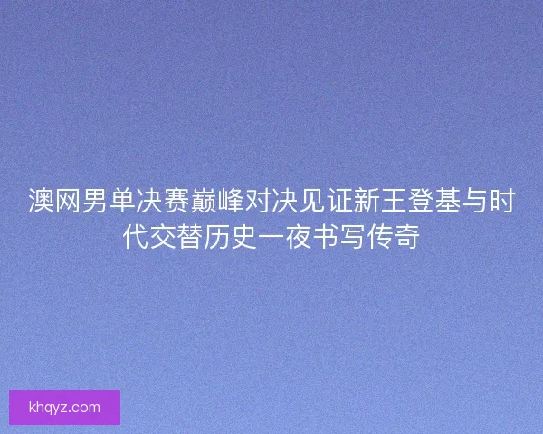 澳网男单决赛巅峰对决见证新王登基与时代交替历史一夜书写传奇
