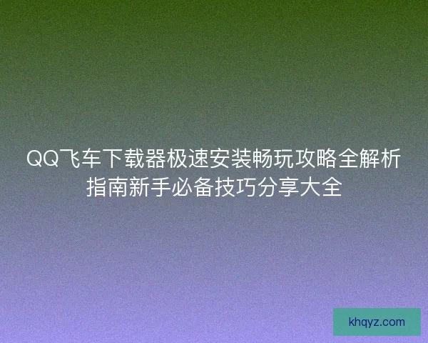 QQ飞车下载器极速安装畅玩攻略全解析指南新手必备技巧分享大全