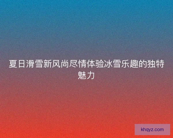 夏日滑雪新风尚尽情体验冰雪乐趣的独特魅力 夏日滑雪新风尚尽情体验冰雪乐趣的独特魅力